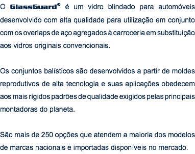 &nbsp;O GlassGuard® é um vidro blindado para automóveis desenvolvido com alta qualidade para utilização em conjunto com os overlaps de aço agregados à carroceria em substituição aos vidros originais convencionais. Os conjuntos balísticos são desenvolvidos a partir de moldes reprodutivos de alta tecnologia e suas aplicações obedecem aos mais rígidos padrões de qualidade exigidos pelas principais montadoras do planeta. São mais de 250 opções que atendem a maioria dos modelos de marcas nacionais e importadas disponíveis no mercado. 
